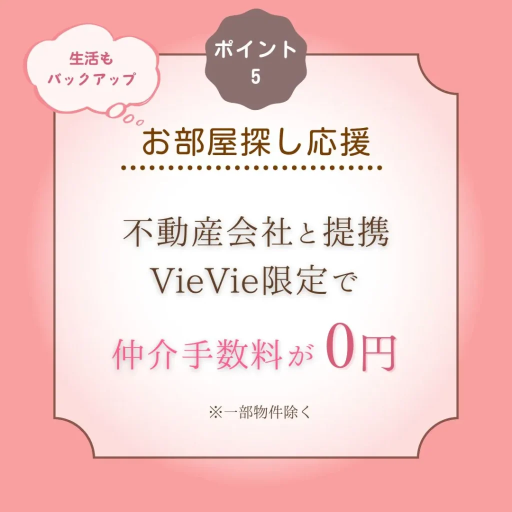 ポイント⑤
お部屋探し応援
不動産会社と提携VieVie限定で仲介手数料が0円！※一部物件除く