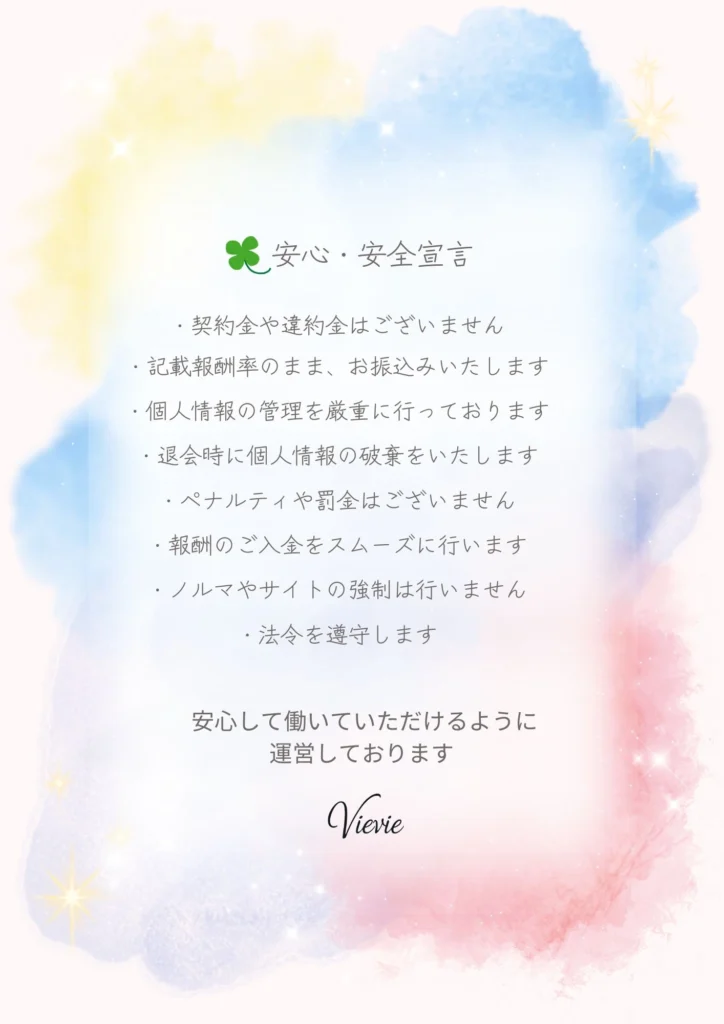 安心・安全宣言
・契約金や違約金はございません
・記載報酬率のまま、お振込みいたします
・個人情報の管理を厳重に行っております
・退会時に個人情報の破棄をいたします
・ペナルティや罰金はございません
・報酬のご入金をスムーズに行います
・ノルマやサイトの強制は行いません
・法令を遵守します

VieVieは安心して働いていただけるように運営しております